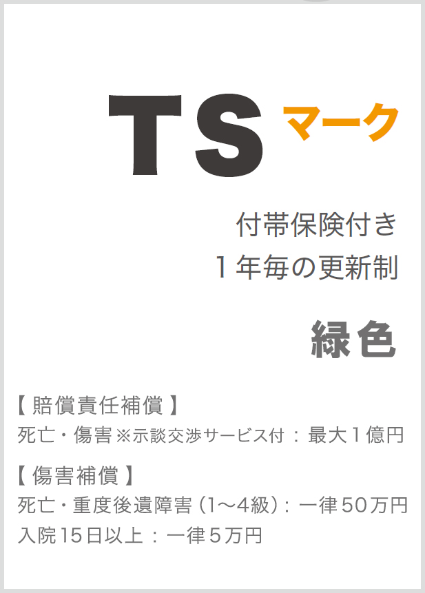 TSマーク 付帯保険付き１年毎の更新制 【 賠償責任補償 】死亡・重度後遺障害（1～7級）：最大１億円 【 障害補償 】死亡・重度後遺障害（1～４級）：一律１００万円入院15日以上：一律１０万円 【 被害者見舞金 】入院15日以上：一律１０万円